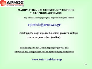ΜΑΘΗΜΑΤΙΚΑ ΚΑΙ ΣΤΟΙΧΕΙΑ ΣΤΑΤΙΣΤΙΚΗΣ ΔΙΑΦΟΡΙΚΟΣ ΛΟΓΙΣΜΟΣ  Τις  απορίες και τις ερωτήσεις σας στείλτε τις στο  e-mail : [email_address] Ο καθηγητής κος Γκιμίσης θα ορίσει ζωντανό μάθημα  για να σας απαντήσει ( on line ). Περιμένουμε τα σχόλια και τις παρατηρήσεις σας τα θετικά μας ενθαρρύνουν και τα αρνητικά μας βελτιώνουν www.tutor.uni-learn.gr 
