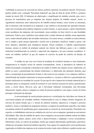 visibilidade ao processo de conversão da ciência, potência espiritual, em potência material. Tal processo
ganhou nitidez com a chamada "Revolução Industrial" que data do final do século XVIII e a primeira
metade do século XIX. O fenômeno da objetivação e simplificação do trabalho coincide, pois, com o
processo de transferência para as máquinas das funções próprias do trabalho manual. Assim, os
ingredientes intelectuais antes indissociáveis do trabalho manual humano, como ocorria no artesanato,
dele se destacam, indo incorporar-se às máquinas, o que viabiliza a mecanização das operações manuais,
sejam elas executadas pelas próprias máquinas ou pelos homens, os quais passam a operar manualmente
como sucedâneos das máquinas, não necessitando, nessa condição, de fazer intervir as suas faculdades
intelectuais. Pode-se, pois, estabelecer uma relação entre o caráter abstrato do trabalho, assim organizado,
com o caráter abstrato próprio das atividades intelectuais. Em outros termos, o trabalho se tomou abstrato,
isto é, simples e geral, porque organizado e acordo com os princípios científicos, simples e gerais, vale
dizer, abstratos, elaborados pela inteligência humana. Nessas condições, o trabalho especificamente
humano, mesmo no âmbito da produção material (no interior das fábricas), passa a ser o trabalho
intelectual consubstanciado no controle e supervisão das máquinas e de seus eventuais sucedâneos. E,
assim, um trabalho "político" já que diz respeito ao exercício do poder de controle, de direção, de
comando.

            A medida em que essa nova forma de produção da existência humana se toma dominante,
reorganizam-se as relações sociais de maneira correspondente. Assim, à dominância da indústria no
âmbito da produção corresponde a dominância da cidade no âmbito das relações sociais, implicando, em
ambos os casos, a generalização das funções intelectuais e a objetivação das operações abstratas, quer
dizer, a incorporação de procedimentos formais à vida social em seu conjunto. E se a máquina viabiliza a
materialização das funções intelectuais no processo produtivo, a via para se objetivar a generalização das
funções intelectuais na sociedade foi a escola. Eis por que foi sob o impacto da revolução industrial que os
principais países se entregaram à tarefa de constituir os seus sistemas nacionais de ensino, generalizando,
assim, a escola básica. Dir-se-ia, pois, que à Revolução Industrial correspondeu uma Revolução
Educacional. Aquela colocou a máquina no centro do processo produtivo; esta erigiu a escola em forma
principal e dominante de educação.
            A universalização da escola primária promoveu a socialização dos indivíduos nas formas de
convivência próprias da sociedade moderna. Familiarizando-os com os códigos formais integrantes do
universo da cultura letrada, que é o mesmo da indústria moderna, capacitou-os a integrar o processo
produtivo. Assim, a introdução da maquinaria eliminou a exigência de qualificação específica, mas impôs
um patamar mínimo de qualificação geral, equacionado no currículo da escola primária. Preenchido esse
requisito, os trabalhadores estavam em condições de conviver com as máquinas, operando-as sem maiores
dificuldades. Mas, além do trabalho de operar com as máquinas, era necessário também realizar atividades
de manutenção, reparos, ajustes, assim como o desenvolvimento e adaptação a novas circunstâncias.
Subsistiram, assim, no interior da produção, tarefas que exigiam determinadas qualificações específicas,
obtidas por um preparo intelectual também específico. Esse espaço foi ocupado pelos cursos profissionais
organizados no âmbito das empresas ou do sistema de ensino, tendo como referência o padrão escolar, mas
 