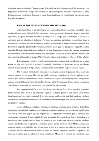 originando assim a indústria. Estes processos de transformação conduziram ao deslocamento do eixo
do processo produtivo do campo para a cidade, da agricultura para a indústria. Temos, então, a partir
deste processo, a constituição de um novo modo de produção que é o capitalista ou burguês, ou modo
de produção moderno.


            EDUCACAO E MODO DE PRODUCAO CAPITALISTA

            A época moderna se caracteriza por um processo baseado na indústria e na cidade. Neste
sentido, diferentemente da Idade Média onde era a cidade que se subordinava ao campo, a indústria à
agricultura, na época moderna, inverte-se a relação e é o campo que se subordina à cidade; é a
agricultura que se subordina à indústria. Por isso, na sociedade capitalista, a agricultura tende a
assumir cada vez mais a forma da indústria, tende a se mecanizar e adotar formas industriais e a se
desenvolver segundo determinados insumos, insumos esses que são produzidos segundo a forma
industrial. De outro lado, dado que a indústria é a base do desenvolvimento das cidades, a sociedade
moderna vai se caracterizar pela subordinação do campo à cidade ou, dizendo de outra maneira, por
uma crescente urbanização do campo. O próprio campo passa a ser regido por relações do tipo urbano.

            Esta sociedade rompe as relações dominantemente naturais que prevaleciam até a Idade
Média, ou seja, dado que até aí a forma de produção dominante era lidar com a terra, as relações
também dominantes eram do tipo natural e se constituíam comunidades segundo laços de sangue.

            Daí o caráter estratificado, hereditário: a nobreza passava de pai para filho, a servidão
também passava de pai para filho. Na sociedade moderna, capitalista, as relações deixam de ser
naturais para serem dominantemente sociais. Neste sentido é que a sociedade capitalista rompe com a
idéia de comunidade para trazer, com toda a força, a idéia de sociedade. Sendo assim, a sociedade
capitalista traz a marca de um rompimento com a estratificação de classes.

            Isto é posto em evidência pelo fato de que a sociedade deixa de se organizar segundo o
direito natural, mas passa a se organizar segundo o direito positivo, um direito estabelecido
formalmente por convenção contratual. E por isto que os ideólogos da sociedade moderna vão fazer
referência ao chamado contrato social e à sociedade como sendo organizada através de um contrato e
não por laços naturais.

            A isso está ligada a noção de liberdade. A noção de liberdade, como princípio do modo de
organização da sociedade moderna, que está caracterizada na ideologia do liberalismo, significa que
cada um é livre para dispor de sua propriedade. E importante considerar que a liberdade está
estreitamente vinculada à propriedade. E uma sociedade de proprietários livres. Considera-se o
trabalhador como proprietário da força de trabalho e que vende essa força de trabalho mediante
contrato celebrado com o capitalista. Isto rompe com o caráter servil da Idade Média. A sociedade
moderna arranca o trabalhador do vínculo com a terra e o despoja de todos os seus meios de
existência. Ele fica exclusivamente com sua força de trabalho, obrigado, portanto, a operá-Ia com
meios de produção que são alheios. E neste sentido que Marx, em O capital, faz referência a esta
 