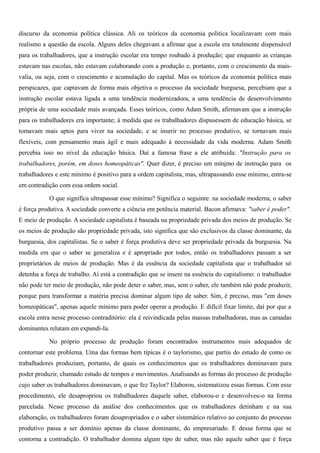discurso da economia política clássica. Ali os teóricos da economia política localizavam com mais
realismo a questão da escola. Alguns deles chegavam a afirmar que a escola era totalmente dispensável
para os trabalhadores, que a instrução escolar era tempo roubado à produção; que enquanto as crianças
estavam nas escolas, não estavam colaborando com a produção e, portanto, com o crescimento da mais-
valia, ou seja, com o crescimento e acumulação do capital. Mas os teóricos da economia política mais
perspicazes, que captavam de forma mais objetiva o processo da sociedade burguesa, percebiam que a
instrução escolar estava ligada a uma tendência modernizadora, a uma tendência de desenvolvimento
própria de uma sociedade mais avançada. Esses teóricos, como Adam Smith, afirmavam que a instrução
para os trabalhadores era importante; à medida que os trabalhadores dispusessem de educação básica, se
tomavam mais aptos para viver na sociedade, e se inserir no processo produtivo, se tornavam mais
flexíveis, com pensamento mais ágil e mais adequado à necessidade da vida moderna. Adam Smith
percebia isso no nível da educação básica. Daí a famosa frase a ele atribuída: "Instrução para os
trabalhadores, porém, em doses homeopáticas". Quer dizer, é preciso um mínimo de instrução para os
trabalhadores e este mínimo é positivo para a ordem capitalista, mas, ultrapassando esse mínimo, entra-se
em contradição com essa ordem social.

           O que significa ultrapassar esse mínimo? Significa o seguinte: na sociedade moderna, o saber
é força produtiva. A sociedade converte a ciência em potência material. Bacon afirmava: "saber é poder".
E meio de produção. A sociedade capitalista é baseada na propriedade privada dos meios de produção. Se
os meios de produção são propriedade privada, isto significa que são exclusivos da classe dominante, da
burguesia, dos capitalistas. Se o saber é força produtiva deve ser propriedade privada da burguesia. Na
medida em que o saber se generaliza e é apropriado por todos, então os trabalhadores passam a ser
proprietários de meios de produção. Mas é da essência da sociedade capitalista que o trabalhador só
detenha a força de trabalho. Aí está a contradição que se insere na essência do capitalismo: o trabalhador
não pode ter meio de produção, não pode deter o saber, mas, sem o saber, ele também não pode produzir,
porque para transformar a matéria precisa dominar algum tipo de saber. Sim, é preciso, mas "em doses
homeopáticas", apenas aquele mínimo para poder operar a produção. E difícil fixar limite, daí por que a
escola entra nesse processo contraditório: ela é reivindicada pelas massas trabalhadoras, mas as camadas
dominantes relutam em expandi-Ia.

           No próprio processo de produção foram encontrados instrumentos mais adequados de
contornar este problema. Uma das formas bem típicas é o taylorismo, que partiu do estudo de como os
trabalhadores produziam, portanto, de quais os conhecimentos que os trabalhadores dominavam para
poder produzir, chamado estudo de tempos e movimentos. Analisando as formas do processo de produção
cujo saber os trabalhadores dominavam, o que fez Taylor? Elaborou, sistematizou essas formas. Com esse
procedimento, ele desapropriou os trabalhadores daquele saber, elaborou-o e desenvolveu-o na forma
parcelada. Nesse processo da análise dos conhecimentos que os trabalhadores detinham e na sua
elaboração, os trabalhadores foram desapropriados e o saber sistemático relativo ao conjunto do processo
produtivo passa a ser domínio apenas da classe dominante, do empresariado. E dessa forma que se
contorna a contradição. O trabalhador domina algum tipo de saber, mas não aquele saber que é força
 