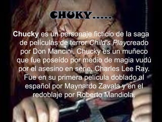 CHUKY…..
Chucky es un personaje ficticio de la saga
  de películas de terror Child's Playcreado
  por Don Mancini. Chucky es un muñeco
 que fue poseído por medio de magia vudú
 por el asesino en serie, Charles Lee Ray.
   Fue en su primera película doblado al
   español por Maynardo Zavala y en el
      redoblaje por Roberto Mandiola.
 