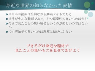 身近な世界の知らなかった表情
 ニコニコ動画は当然ながら動画サイトである
 オリジナルな動画であり、かつ娯楽性の高いものは何か
 今まで見たことの無い映像というのが楽しいのではない
  か
 でも突拍子の無いものは理解に結びつかない




      できるだけ身近な題材で
   見たことの無いものを見せてあげよう
 