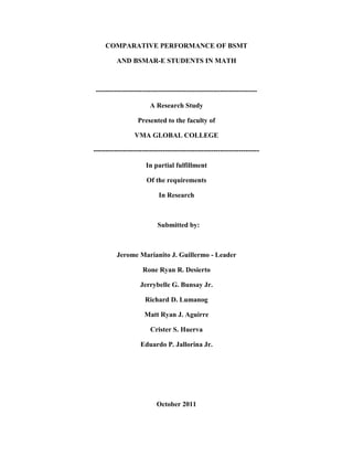 COMPARATIVE PERFORMANCE OF BSMT

          AND BSMAR-E STUDENTS IN MATH



----------------------------------------------------------------------

                        A Research Study

                   Presented to the faculty of

                 VMA GLOBAL COLLEGE

------------------------------------------------------------------------

                      In partial fulfillment

                       Of the requirements

                            In Research



                           Submitted by:



          Jerome Marianito J. Guillermo - Leader

                     Rone Ryan R. Desierto

                    Jerrybelle G. Bunsay Jr.

                      Richard D. Lumanog

                      Matt Ryan J. Aguirre

                        Crister S. Huerva

                    Eduardo P. Jallorina Jr.




                           October 2011
 