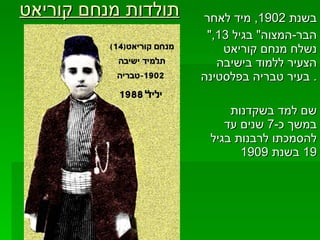 תולדות מנחם קוריאט   בשנת  1902,  מיד לאחר  " הבר - המצוה "  בגיל  13,  נשלח מנחם קוריאט הצעיר ללמוד בישיבה בעיר טבריה בפלסטינה .  שם למד בשקדנות במשך כ -7  שנים עד להסמכתו לרבנות בגיל  19  בשנת  1909 