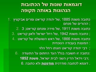 דוגמאות שונות של הכתוּבות הנהוגות באותה תקופה   כתוּבה משנת  1885 , של יהודה קוריאט ומרים אביקציץ ההורים של מנחם ;  כתוּבה משנת  1911 , של מירה ומנחם קוריאט ; 3 כתוּבה משנת  1942 , של רחל ישראל ולאון קוריאט ;  כתוּבה משנת  1866 , של ראש השושלת של קוריאט המוצגת בעבודה הנוכחית :  רבי יהודה קוריאט וזוגתו רחל הלוי ;  כתובה זו חשובה בגלל העד החתום על התעודה  : רבי וידאל הדיין השני לבית ישראל ,  משנת  1852  ; 6.  דוגמא לכתובה מודרנית  מודפסת  ולא כתובה .  