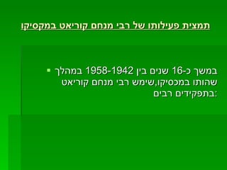תמצית פעילותו של רבי מנחם קוריאט במקסיקו   במשך כ -16  שנים בין  1958-1942  במהלך שהותו במכסיקו , שימש רבי מנחם קוריאט בתפקידים רבים : 