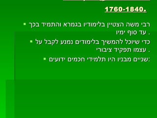 רבי משה ישראל ,  חי בין השנים  1760-1840 .   רבי משה הצטיין בלימודיו בגמרא והתמיד בכך עד סוף ימיו.  כדי שיוכל להמשיך בלימודים נמנע לקבל על עצמו תפקיד ציבורי.  שניים מבניו היו תלמידי חכמים ידועים: 