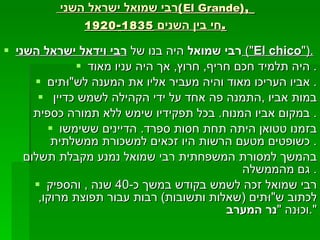 רבי שמואל ישראל השני  ( El Grande ),   חי בין השנים  1835 - 1920 . רבי שמואל  היה בנו של  רבי וידאל ישראל השני   (" El chico ").   היה תלמיד חכם חריף ,  חרוץ ,  אך היה עניו מאוד .  אביו העריכו מאוד והיה מעביר אליו את המענה לש "וּ תים .  במות אביו  , התמנה פה אחד על ידי הקהילה לשמש כדיין  במקום אביו המנוח .  בכל תפקידיו שימש ללא תמורה כספית .  בזמנו טטואן היתה תחת חסות ספרד .  הדיינים ששימשו כשופטים מטעם הרשות היו זכאים למשכורת ממשלתית .  בהמשך למסורת המשפחתית רבי שמואל נמנע מקבלת תשלום גם מהממשלה .  רבי שמואל זכה לשמש בקודש במשך כ -40  שנה  ,  והספיק לכתוב ש "וּ תים  ( שאלות ותשובות )  רבות עבור תפוצת מרוקו ,  וכוּנה  " נר המערב ". 