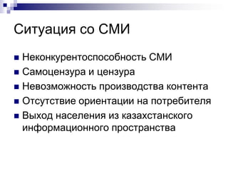 Ситуация со СМИ
 Неконкурентоспособность СМИ
 Самоцензура и цензура
 Невозможность производства контента
 Отсутствие ориентации на потребителя
 Выход населения из казахстанского
  информационного пространства
 