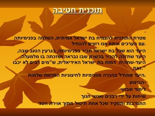 תוכנית חטיבה . מטרת התוכנית להצמיח בת ישראל אמיתית ,  השלמה בפנימיותה עם הערכים אותם אנו רוצים להנחיל . היעד הוא שכל בת ישראל תכיר בפנימיותה ,  בגרעין הטוב שבה ,  היעד שתזכה להכיר בכשרון שבו נבראה ושזכתה בו מלמעלה ,  היעד - שתהיה  דמות בת ישראל האידיאלית ,  ש " מים רבים לא יכבו זאת ". היעד מתחיל בהכרה מפנימיות לחיצוניות המהוות שלמות . הביצוע - לימוד שבועי שיחות על ידי רבנים ואנשי חנוך התנדבות ותפקיד שכל אחת תיטול מתוך אוירת חסד 