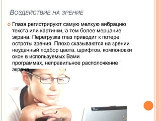 ВОЗДЕЙСТВИЕ НА ЗРЕНИЕ
   Глаза регистрируют самую мелкую вибрацию
    текста или картинки, а тем более мерцание
    экрана. Перегрузка глаз приводит к потере
    остроты зрения. Плохо сказываются на зрении
    неудачный подбор цвета, шрифтов, компоновки
    окон в используемых Вами
    программах, неправильное расположение
    экрана.
 