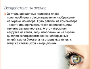 ВОЗДЕЙСТВИЕ НА ЗРЕНИЕ
   Зрительная система человека плохо
    приспособлена к рассматриванию изображения
    на экране монитора. Суть работы на компьютере
    - ввести или прочитать текст, нарисовать или
    изучить детали чертежа. А это - огромная
    нагрузка на глаза, ведь изображение на экране
    дисплея складывается не из непрерывных
    линий, как на бумаге, а из отдельных точек, к
    тому же светящихся и мерцающих.
 