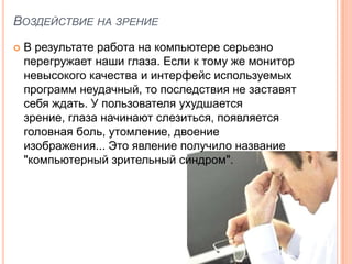 ВОЗДЕЙСТВИЕ НА ЗРЕНИЕ
   В результате работа на компьютере серьезно
    перегружает наши глаза. Если к тому же монитор
    невысокого качества и интерфейс используемых
    программ неудачный, то последствия не заставят
    себя ждать. У пользователя ухудшается
    зрение, глаза начинают слезиться, появляется
    головная боль, утомление, двоение
    изображения... Это явление получило название
    "компьютерный зрительный синдром".
 