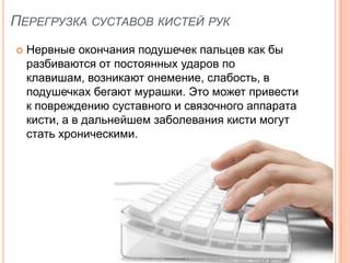 ПЕРЕГРУЗКА СУСТАВОВ КИСТЕЙ РУК
   Нервные окончания подушечек пальцев как бы
    разбиваются от постоянных ударов по
    клавишам, возникают онемение, слабость, в
    подушечках бегают мурашки. Это может привести
    к повреждению суставного и связочного аппарата
    кисти, а в дальнейшем заболевания кисти могут
    стать хроническими.
 