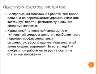 ПЕРЕГРУЗКА СУСТАВОВ КИСТЕЙ РУК
 Беспрерывная монотонная работа, тем более
  если она не перемежается упражнениями для
  кистей рук, ведет к развитию туннельного
  синдрома запястья.
 Карпальный туннельный синдром, или
  туннельный синдром запястья, наиболее часто
  поражает профессиональных
  машинисток, верстальщиков, пользователей
  компьютеров, водителей. То есть людей, у
  которых при работе кисти рук находятся в
  статичном положении
 