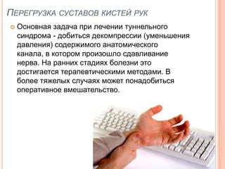 ПЕРЕГРУЗКА СУСТАВОВ КИСТЕЙ РУК
   Основная задача при лечении туннельного
    синдрома - добиться декомпрессии (уменьшения
    давления) содержимого анатомического
    канала, в котором произошло сдавливание
    нерва. На ранних стадиях болезни это
    достигается терапевтическими методами. В
    более тяжелых случаях может понадобиться
    оперативное вмешательство.
 