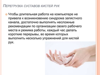 ПЕРЕГРУЗКА СУСТАВОВ КИСТЕЙ РУК

    Чтобы длительная работа на компьютере не
     привела к возникновению синдрома запястного
     канала, достаточно выполнять несложные
     рекомендации по организации своего рабочего
     места и режима работы, каждый час делать
     короткие перерывы, во время которых
     выполнить несколько упражнений для кистей
     рук.
 