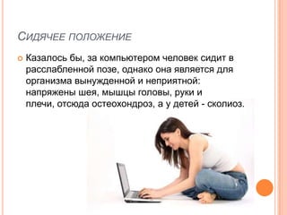 СИДЯЧЕЕ ПОЛОЖЕНИЕ
   Казалось бы, за компьютером человек сидит в
    расслабленной позе, однако она является для
    организма вынужденной и неприятной:
    напряжены шея, мышцы головы, руки и
    плечи, отсюда остеохондроз, а у детей - сколиоз.
 