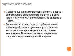 СИДЯЧЕЕ ПОЛОЖЕНИЕ

  У работающих за компьютером болезни опорно-
   двигательного аппарата встречаются в 3 раза
   чаще, чем у тех, чья деятельность не связана с
   ПЭВМ.
  Большинство из нас сидят, сгорбившись над
   клавиатурой, держа руки навесу. Из-за этого
   некоторые мышцы находятся в постоянном
   напряжении. В итоге происходит пережатие
   сосудов и нарушение кровообращения.
 
