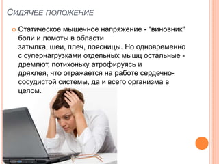 СИДЯЧЕЕ ПОЛОЖЕНИЕ
    Статическое мышечное напряжение - "виновник"
     боли и ломоты в области
     затылка, шеи, плеч, поясницы. Но одновременно
     с супернагрузками отдельных мышц остальные -
     дремлют, потихоньку атрофируясь и
     дряхлея, что отражается на работе сердечно-
     сосудистой системы, да и всего организма в
     целом.
 