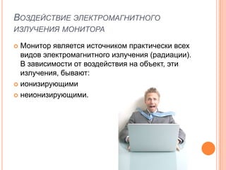 ВОЗДЕЙСТВИЕ ЭЛЕКТРОМАГНИТНОГО
ИЗЛУЧЕНИЯ МОНИТОРА

 Монитор является источником практически всех
  видов электромагнитного излучения (радиации).
  В зависимости от воздействия на объект, эти
  излучения, бывают:
 ионизирующими

 неионизирующими.
 