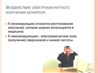 ВОЗДЕЙСТВИЕ ЭЛЕКТРОМАГНИТНОГО
ИЗЛУЧЕНИЯ МОНИТОРА


 К ионизирующим относится рентгеновское
  излучение, которое широко используется в
  медицине;
 К неионизирующим - электромагнитное поле
  (излучение) сверхнизкой и низкой частоты.
 