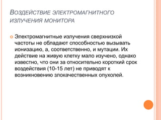 ВОЗДЕЙСТВИЕ ЭЛЕКТРОМАГНИТНОГО
ИЗЛУЧЕНИЯ МОНИТОРА

   Электромагнитные излучения сверхнизкой
    частоты не обладают способностью вызывать
    ионизацию, а, соответственно, и мутации. Их
    действие на живую клетку мало изучено, однако
    известно, что они за относительно короткий срок
    воздействия (10-15 лет) не приводят к
    возникновению злокачественных опухолей.
 