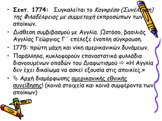 • ΢επη. 1774: Σογθαιείηαη ημ Κμγθνέζμ (Σοκέιεοζε)
  ηεξ Φηιαδέιθεηαξ με ζομμεημπή εθπνμζώπςκ ηςκ
  απμίθςκ.
• Δηάζεζε ζομβηβαζμμύ με Αγγιία. Ωζηόζμ, βαζηιηάξ
  Αγγιίαξ Γεώνγημξ Γ΄ επέιελε έκμπιε ζύγθνμοζε.
• 1775: πνώηε μάπε θαη κίθε αμενηθακηθώκ δοκάμεςκ.
• Πανάιιεια, θοθιμθμνμύκ επακαζηαηηθά θοιιάδηα
  δηακμμομέκςκ μπαδώκ ημο Δηαθςηηζμμύ  «Η Αγγιία
  δεκ έπεη δηθαίςμα κα αζθεί ελμοζία ζηηξ απμηθίεξ.»
•  Ανπή δηαμόνθςζεξ αμενηθακηθήξ εζκηθήξ
  ζοκείδεζεξ! (θμηκά ζημηπεία θαη θμηκά ζομθένμκηα ηςκ
  απμίθςκ)
 