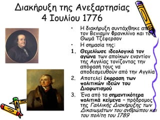 Δηαθήνολε ηεξ Ακελανηεζίαξ
      4 Ιμοιίμο 1776
            •  Η δηαθήνολε ζοκηάπζεθε από
               ημκ Βεκηαμίκ Φνακθιίκμ θαη ημκ
               Θςμά Τδέθενζμκ
            • Η ζεμαζία ηεξ:
            1. Θεμειίωζε ηδεμιμγηθά ημκ
               αγώκα ηςκ απμίθςκ εκακηίμκ
               ηεξ Αγγιίαξ ημκίδμκηαξ ηεκ
               απόθαζή ημοξ κα
               απμδεζμεοζμύκ από ηεκ Αγγιία
            2. Απμηειεί έθθναζε ηωκ
               πμιηηηθώκ ηδεώκ ημο
               Δηαθωηηζμμύ
            3. Έκα από ηα ζεμακηηθόηενα
               πμιηηηθά θείμεκα – πνόδνμμμξ
               ηεξ Γαιιηθήξ Δηαθήνολεξ ηςκ
                Δηθαηςμάηςκ ημο ακζνώπμο θαη
                ημο πμιίηε ημο 1789
 