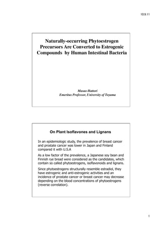 Naturally-occurring Phytoestrogen
 Precursors Are Converted to Estrogenic
Compounds by Human Intestinal Bacteria




                          Masao Hattori
              Emeritus Professor, University of Toyama




        On Plant Isoflavones and Lignans

In an epidemiologic study, the prevalence of breast cancer
and prostate cancer was lower in Japan and Finland
compared it with U.S.A
As a low factor of the prevalence, a Japanese soy bean and
Finnish rye bread were considered as the candidates, which
contain so called phytoestrogens, isoflavonoids and lignans.
Since phytoestrogens structurally resemble estradiol, they
have estrogenic and anti-estrogenic activities and an
incidence of prostate cancer or breast cancer may decrease
depending on the blood concentrations of phytoestrogens
(reverse correlation).




                                                               
 