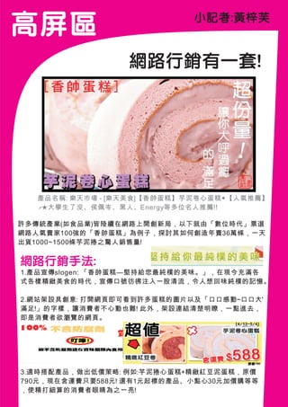 高 屏區                        小記者:黃梓芙


                 網路行銷有一套!




  產品名稱: 樂天市場 - [樂天美食]【香帥蛋糕】芋泥卷心蛋糕◆【人氣推薦】
  ╭★大學生了沒、侯佩岑、黑人、Energy等多位名人推薦!!

許多傳統產業(如食品業)皆陸續在網路上開創新局，以下就由「數位時代」票選
網路人氣賣家100強的「香帥蛋糕」為例子，探討其如何創造年賣36萬條，一天
出貨1000~1500條芋泥捲之驚人銷售量!

網路行銷手法:
1.產品宣傳slogen: 「香帥蛋糕—堅持給您最純樸的美味。」，在現今充滿各
式各樣精緻美食的時代，宣傳口號彷彿注入一股清流，令人想回味純樸的記憶。

2.網站架設具創意: 打開網頁即可看到許多蛋糕的圖片以及「口口感動~口口大'
滿足!」的字樣，讓消費者不心動也難! 此外，架設連結清楚明瞭，一點進去，
即是消費者欲瀏覽的網頁。




3.適時搭配產品，做出低價策略: 例如:芋泥捲心蛋糕+精緻紅豆泥蛋糕，原價
790元，現在含運費只要588元! 還有1元起標的產品、小點心30元加價購等等
，使精打細算的消費者眼睛為之一亮!
 