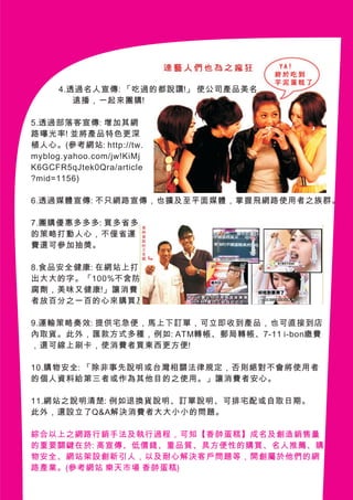 4.透過名人宣傳: 「吃過的都說讚!」 使公司產品美名
        遠播，一起來團購!

5.透過部落客宣傳: 增加其網
路曝光率! 並將產品特色更深
植人心。(參考網站: http://tw.
myblog.yahoo.com/jw!KiMj
K6GCFR5qJtek0Qra/article
?mid=1156)

6.透過媒體宣傳: 不只網路宣傳，也擴及至平面媒體，掌握飛網路使用者之族群。

7.團購優惠多多多: 買多省多
的策略打動人心，不僅省運
費還可參加抽獎。

8.食品安全健康: 在網站上打
出大大的字。「100%不含防
腐劑，美味又健康!」讓消費
者放百分之一百的心來購買及食用公司產品。

9.運輸策略奏效: 提供宅急便，馬上下訂單，可立即收到產品，也可直接到店
內取貨。此外，匯款方式多種，例如: ATM轉帳、郵局轉帳、7-11 i-bon繳費
，還可線上刷卡，使消費者買東西更方便!

10.購物安全: 「除非事先說明或台灣相關法律規定，否則絕對不會將使用者
的個人資料給第三者或作為其他目的之使用。」讓消費者安心。

11.網站之說明清楚: 例如退換貨說明、訂單說明、可排宅配或自取日期。
此外，還設立了Q&A解決消費者大大小小的問題。

綜合以上之網路行銷手法及執行過程，可知【香帥蛋糕】成名及創造銷售量
的重要關鍵在於: 高宣傳、低價錢、重品質、具方便性的購買、名人推薦、購
物安全、網站架設創新引人，以及耐心解決客戶問題等，開創屬於他們的網
路產業。(參考網站 樂天市場 香帥蛋糕)
 