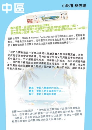 中區                                                 小記者:林佑維




                                炎炎夏日，                               ?，
  春天  將盡，    迎 接 而 來 的 是 吧!! !但 是 你 的 配 備 齊 全 了 嗎 c o m吧!! !
    一定很想到海
                    邊去消消暑                              功 的B ik in i.
  你                      一起上今日         網路行銷最成
  現在   就 和 小 記 者~我
                                                      Bi ki ni .com， 實 在 相 當
                           ar d So nn en sc he in創 設 的
就 網 站 而 言 ， 由G ai l & H ow                                      創的內容，是屬
                           同時   還因為它所推出的是完全原
特殊，不僅是因為其內容，                                          路構想之ㄧ。
於少數幾個能夠自行開發              成為成功品牌的原創網際網


「我們企圖創造出一項產品
             是可以描繪真實人群的海灘
完成的手法也會非常高雅，              宴會，而且
             同時對青少年的父母與贊助
當有益身心。它必須得展現              者來說都相
             性感，但每有性別歧視，而
。」他們的目標是建立能夠              且必須得有趣
             被撐托至包括電視、音樂、
產品廣告推銷等離線媒介的              授權，乃至於
             線上品牌當中。對他們來說
堆的尖端而已。                   ，網站僅是沙




                    網路，帶給人無國界的交流…..
                    網頁，帶給人更多表達的方法…..
                    設計，帶給人無窮的創意…..




                                   品牌的原創概念
                      ：「 他們從建立類別殺手
   根 據H o w a rd的 說 法               設計成為一份線
                       何猶 豫不決─不是把網站
   以來，從未曾有過任                          立一個能夠
                       成為品牌 的中心它是設計來建
   上出版品，而且設計                   品牌形象。」
   輕鬆地移動到        任何其他媒介的強大
 
