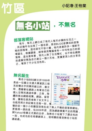 竹區                           小記者:王怡棠




                        , 不無名

 部落客網站               代人每天必備
                                的生活之一
              上網已成了現                成的部落
 　 　現 今 ， 每 天         是 從B L O G音 譯
               了一個名詞，               一個新市
 ，而 近幾年也出現              他代表著許多
                 可不容小覷，         均有自己的部
 格的部  落客，這名詞         電腦者有一半
               ，經常使用               不時在網路
 場誕 生，根據調查             生活繁忙，也
                 現代人除了               的分享自
 落格，   這也意味著，           ，更廣更深入
                  一個小天地
  的虛擬空   間為自己建立
                活色彩。
  己， 增添了不少生



 無名誕生
 　　無 名 小 站BB S創 立 於19
                         99年 ，
 是由一位國立交通大學資訊
                         工程
 系的簡志宇同學所創立的，
                         創立
時，憑藉著在網路上有著自
                         己的
個人空間而通過申請；之後
                         ，陸
續的推出網路相簿、網誌、
                         留言
版，讓每位使用者除了在文
                         字上，
也能用照片來紀錄生活每一
                        刻，慢
慢的從一個小小的雛型到現
                        在成了無人不曉的部落客網
更 值 得 一 提 的 是 ， 在20 06年              站。
                         底，因為網路頻寬不足的問
與Ya ho o!奇 摩 正 式 簽 約 合 併              題，
                         ，為無名小站寫下了歷史性
一刻，也成功的在奇摩網頁                          的
                        上，很明顯的看到無名小站
連結處。                                 的
 