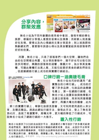 分享內容，
       群聚效應
   　　
     無名小站為不同年齡層的使用者中看到，發現年輕的學生
   族群，都偏好分享個人喜愛的音樂以及偶像；而新鮮人則是偏
   好在友情、愛情以及內心情緒的文章分享居多；則上班族群和
   熟齡網友們，喜愛發布旅遊心得以及美食饗宴給其他部落客們
   好好的欣賞。

    所謂，無名小站，只是了部落客們一個大空間，讓他們自
   由的在空間裡去佈置，在分享的事物中，搞不好也可以吸引到
   很多同嗜好、興趣的部落客的迴響，像圖片中，為分享美食專
   欄，可藉此專欄打出高人氣，又能引起愛好美食的網友們前往
   ，從虛擬網路行銷上成功的與實體行銷結合。

                     口碑行銷－迪奧睫毛膏
                          　　無名小站也巧妙的運用「虛
                          實整合的口碑行銷」，成功的打
                          響了許多品牌，化妝品的迪奧睫
                          毛膏上，第一在網路行銷裡，在
                          無名小站上放置彩妝與教學影片
                          及建立部落格，再來利用搜尋關
                          鍵字，再擴大曝光的機會，此外
，第二的實體行銷上，舉辦化妝師見面會，又可利用使用過的人來分
享，及贈送贈品。透過此網站行銷手法，發現此手法，登上了無名首
頁45天，造就了高瀏覽率、高曝光率，更大幅的降低了行銷成本，可
說無名小站成了網路行銷的一大推手。
                               置入性行銷
無名小站提供了CCS的自由設計平台，透過樣式小幫手設計了許多樣式給使
用者們套用，讓使用者有著特別又精緻的網頁背景，因此，此設計平台常常
吸引很多品牌的積極參與，可設計出品牌特色的背景，吸引使用者引用，又
可以幫品牌行銷，像電視劇、偶像藝人等。無名小站最大的成功處是行銷別
人也行銷自己。參考資料　http://tw.emarketing.yahoo.com/wretch/
 