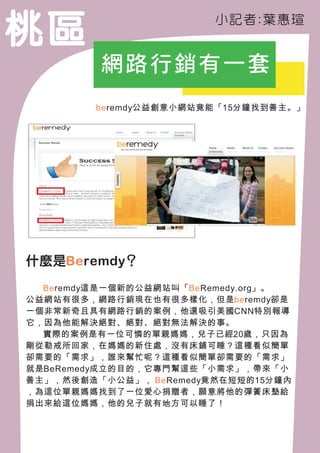 桃區                        小記 者:葉 惠瑄


          網路行銷有一套
                :
         beremdy公益創意小網站竟能「15分鐘找到善主。」




什麼是Be remdy？

　　Be remdy這是一個新的公益網站叫「Be Remedy.org」。
公益網站有很多，網路行銷現在也有很多樣化，但是be remdy卻是
一個非常新奇且具有網路行銷的案例，他還吸引美國CNN特別報導
它，因為他能解決絕對、絕對、絕對無法解決的事。
　　實際的案例是有一位可憐的單親媽媽，兒子已經20歲，只因為
剛從勒戒所回家，在媽媽的新住處，沒有床鋪可睡？這種看似簡單
卻需要的「需求」，誰來幫忙呢？這種看似簡單卻需要的「需求」
就是BeRemedy成立的目的，它專門幫這些「小需求」，帶來「小
善主」，然後創造「小公益」， Be Remedy竟然在短短的15分鐘內
，為這位單親媽媽找到了一位愛心捐贈者，願意將他的彈簧床墊給
捐出來給這位媽媽，他的兒子就有地方可以睡了！
 