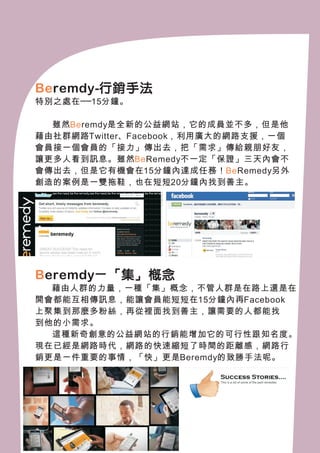 Be remdy-行銷手法
特別之處在──15分鐘。

　　雖然Be remdy是全新的公益網站，它的成員並不多，但是他
藉由社群網路Twitter、Facebook，利用廣大的網路支援，一個
會員接一個會員的「接力」傳出去，把「需求」傳給親朋好友，
讓更多人看到訊息。雖然Be Remedy不一定「保證」三天內會不
會傳出去，但是它有機會在15分鐘內達成任務！Be Remedy另外
創造的案例是一雙拖鞋，也在短短20分鐘內找到善主。




B eremdy－「集」概念
  藉由人群的力量，一種「集」概念，不管人群是在路上還是在
開會都能互相傳訊息，能讓會員能短短在15分鐘內再Facebook
上聚集到那麼多粉絲，再從裡面找到善主，讓需要的人都能找
到他的小需求。
　　這種新奇創意的公益網站的行銷能增加它的可行性跟知名度。
現在已經是網路時代，網路的快速縮短了時間的距離感，網路行
銷更是一件重要的事情，「快」更是Beremdy的致勝手法呢。
 