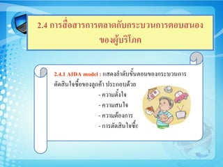 2.4 การสื่อสารการตลาดกับกระบวนการตอบสนอง
                 ของผูบริโภค

    2.4.1 AIDA model : แสดงลําดับขั้นตอนของกระบวนการ
    ตัดสินใจซื้อของลูกคา ประกอบดวย
                      - ความตั้งใจ
                      - ความสนใจ
                      - ความตองการ
                      - การตัดสินใจซื้อ
 