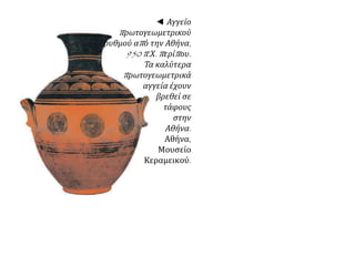 ◄ Αγγείο 
π ρωτογεωμετρικού 
ρυθμού απ ό την Αθήνα, 
950 π. Χ. π ερίπ ου. 
Τα καλύτερα 
π ρωτογεωμετρικά 
αγγεία έχουν 
βρεθεί σε 
τάφους 
στην 
Αθήνα. 
Αθήνα, 
Μουσείο 
Κεραμεικού. 
 