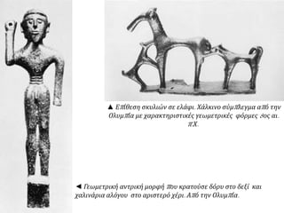 ▲ Επ ίθεση σκυλιών σε ελάφι. Χάλκινο σύμπ λεγμα απ ό την 
Ολυμπ ία με χαρακτηριστικές γεωμετρικές φόρμες8ος αι. 
π. Χ. 
◄ Γεωμετρική αντρική μορφή π ου κρατούσε δόρυ στο δεξί και 
χαλινάρια αλόγου στο αριστερό χέρι. Απ ό την Ολυμπ ία. 
 