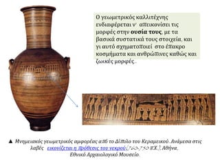 Ο γεωμετρικός καλλιτέχνης ενδιαφέρεται ν’ 
απεικονίσει τις μορφές στην ουσία τους, με τα 
βασικά συστατικά τους στοιχεία, και γι αυτό 
σχηματοποιεί στο έπακρο κοσμήματα και 
ανθρώπινες καθώς και ζωικές μορφές. 
▲ Μνημειακός γεωμετρικός αμφορέας απ ό το Δίπ υλο του Κεραμεικού. Ανάμεσα στις 
λαβές εικονίζεται ηπ ρόθεσις του νεκρού(760-750 π. Χ.), Αθήνα, 
Εθνικό Αρχαιολογικό Μουσείο. 
 