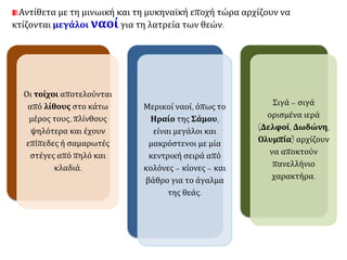 Αντίθετα με τη μινωική και τη μυκηναϊκή εποχή τώρα αρχίζουν να 
κτίζονται μεγάλοι ναοί για τη λατρεία των θεών. 
Οι τοίχοι αποτελούνται 
από λίθους στο κάτω 
μέρος τους, πλίνθους 
ψηλότερα και έχουν 
επίπεδες ή σαμαρωτές 
στέγες από πηλό και 
κλαδιά. 
Μερικοί ναοί, όπως το 
Ηραίο της Σάμου, 
είναι μεγάλοι και 
μακρόστενοι με μία 
κεντρική σειρά από 
κολόνες – κίονες – και 
βάθρο για το άγαλμα 
της θεάς. 
Σιγά – σιγά 
ορισμένα ιερά 
(Δελφοί, Δωδώνη, 
Ολυμπία) αρχίζουν 
να αποκτούν 
πανελλήνιο 
χαρακτήρα. 
 