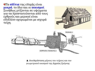 Τα σπίτια της εποχής είναι 
μικρά, το ίδιο και οι οικισμοί. 
Συνήθως χτίζονται σε υψώματα 
για να προστατεύονται από τους 
εχθρούς και μερικοί είναι 
επιπλέον οχυρωμένοι με ισχυρά 
τείχη. 
▲ Αναπ αράσταση μέρους του τείχους και του 
γεωμετρικού οικισμού της Αρχαίας Σμύρνης 
 