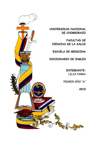 UNIVERSIDAD NACIONAL
DE CHIMBORAZO
FACULTAD DE
CIENCIAS DE LA SALUD
ESCUELA DE MEDICINA
DICCIONARIO DE INGLES
INTEGRANTE:
LILIA PARRA
PRIMER AÑO “A”
2010
 