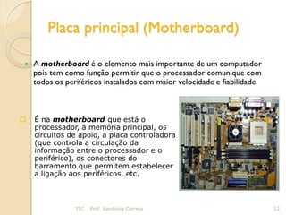 Placa principal (Motherboard)

   A motherboard é o elemento mais importante de um computador
    pois tem como função permitir que o processador comunique com
    todos os periféricos instalados com maior velocidade e fiabilidade.



   É na motherboard que está o
    processador, a memória principal, os
    circuitos de apoio, a placa controladora
    (que controla a circulação da
    informação entre o processador e o
    periférico), os conectores do
    barramento que permitem estabelecer
    a ligação aos periféricos, etc.



                TIC   Prof. Sandrina Correia                              12
 