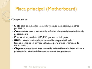 Placa principal (Motherboard)
   Componentes

    ◦ Slots para encaixe das placas de vídeo, som, modems, e outros
      periféricos;
    ◦ Conectores para o encaixe de módulos de memória e também do
      processador;
    ◦ Portas série, paralelo, USB, PS/2 para o teclado, rato
    ◦ BIOS, sistema básico de entrada/saída, responsável pelo
      fornecimento de informações básicas para o funcionamento do
      computador;
    ◦ Chipset, componente que comanda todo o fluxo de dados entre o
      processador, as memórias e os restantes componentes.




              TIC   Prof. Sandrina Correia                            13
 
