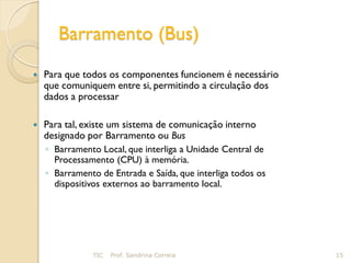 Barramento (Bus)
   Para que todos os componentes funcionem é necessário
    que comuniquem entre si, permitindo a circulação dos
    dados a processar

   Para tal, existe um sistema de comunicação interno
    designado por Barramento ou Bus
    ◦ Barramento Local, que interliga a Unidade Central de
      Processamento (CPU) à memória.
    ◦ Barramento de Entrada e Saída, que interliga todos os
      dispositivos externos ao barramento local.




               TIC   Prof. Sandrina Correia                   15
 