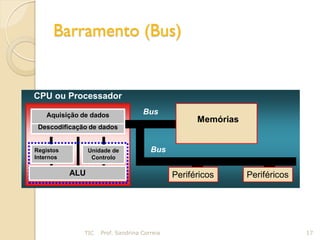 Barramento (Bus)


CPU ou Processador

   Aquisição de dados               Bus
                                                    Memórias
 Descodificação de dados


Registos         Unidade de            Bus
Internos          Controlo

           ALU                                Periféricos      Periféricos




              TIC    Prof. Sandrina Correia                                  17
 