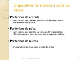 Dispositivos de entrada e saída de
       dados
   Periféricos de entrada
    ◦ é um sistema que permite introduzir dados do exterior
      num sistema informático.

   Periféricos de saída
    ◦ é um sistema que permite ao computador disponibilizar
      informação para o exterior, para que a possamos utilizar.


   Periféricos de mistos
    ◦ simultaneamente de entrada e saída de dados.




                TIC   Prof. Sandrina Correia                      18
 