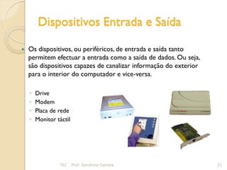 Dispositivos Entrada e Saída

   Os dispositivos, ou periféricos, de entrada e saída tanto
    permitem efectuar a entrada como a saída de dados. Ou seja,
    são dispositivos capazes de canalizar informação do exterior
    para o interior do computador e vice-versa.

    ◦   Drive
    ◦   Modem
    ◦   Placa de rede
    ◦   Monitor táctil




                 TIC     Prof. Sandrina Correia                    21
 